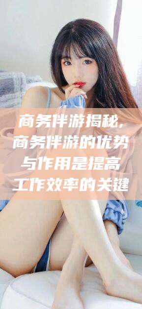 江阴商务伴游揭秘,商务伴游的优势与作用是提高工作效率的关键