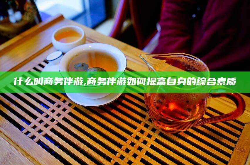 江阴什么叫商务伴游,商务伴游如何提高自身的综合素质