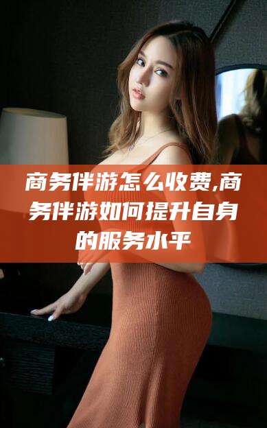 江阴商务伴游怎么收费,商务伴游如何提升自身的服务水平