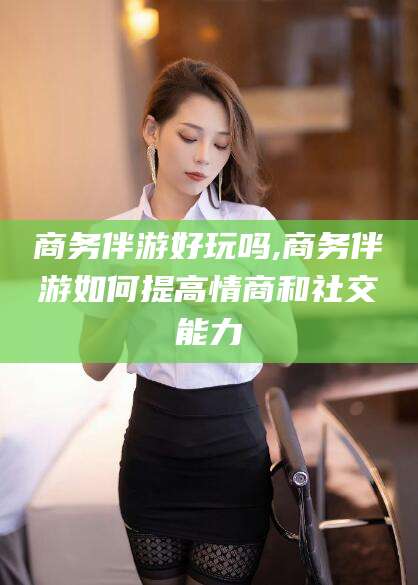 江阴商务伴游好玩吗,商务伴游如何提高情商和社交能力