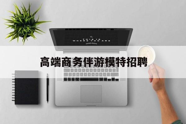 全国高端商务伴游模特预约最新资讯（谁能告诉我哪里有江阴高端商务伴游模特招聘？）